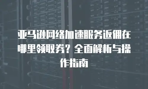 亚马逊网络加速服务返佣在哪里领取券？全面解析与操作指南