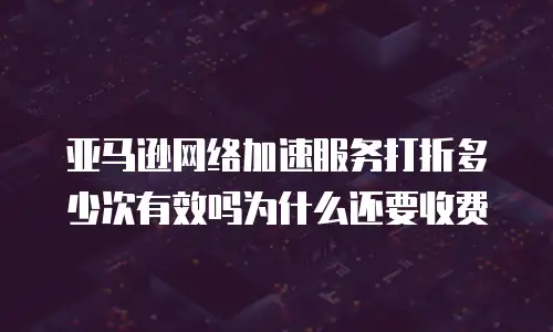 亚马逊网络加速服务打折多少次有效吗为什么还要收费