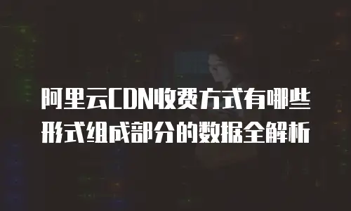 阿里云CDN收费方式有哪些形式组成部分的数据全解析