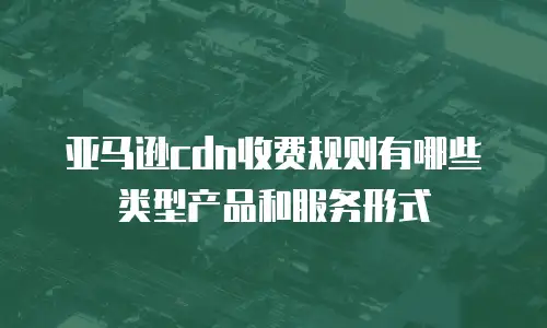 亚马逊cdn收费规则有哪些类型产品和服务形式