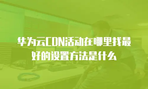 华为云CDN活动在哪里找最好的设置方法是什么