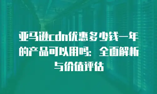 亚马逊cdn优惠多少钱一年的产品可以用吗：全面解析与价值评估