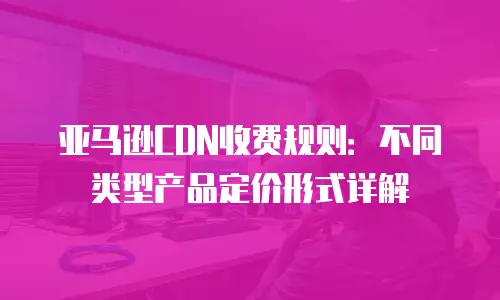 亚马逊CDN收费规则：不同类型产品定价形式详解
