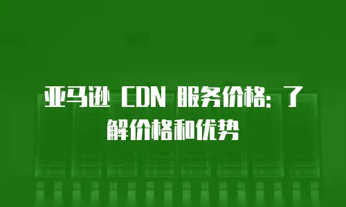 亚马逊 CDN 服务价格: 了解价格和优势