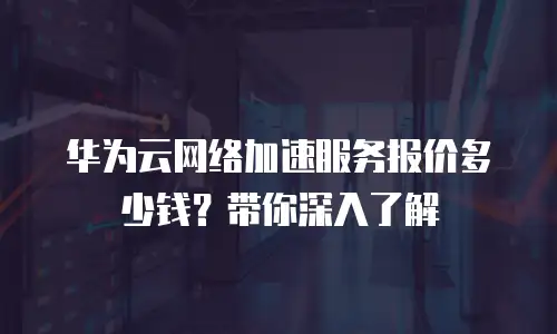 华为云网络加速服务报价多少钱？带你深入了解