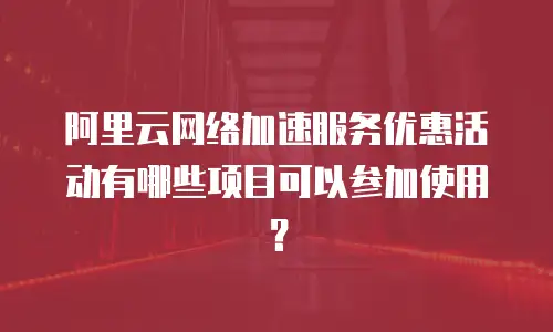 阿里云网络加速服务优惠活动有哪些项目可以参加使用？