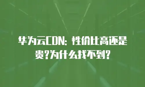 华为云CDN: 性价比高还是贵?为什么找不到?