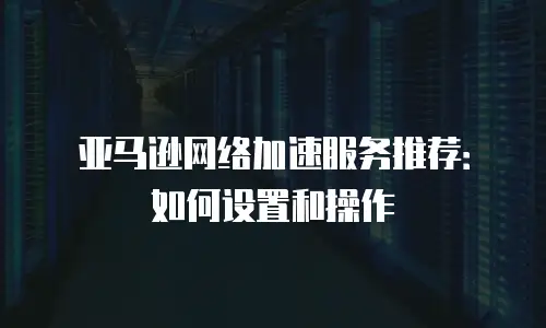 亚马逊网络加速服务推荐：如何设置和操作