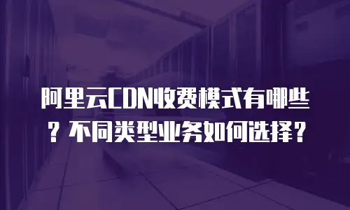 阿里云CDN收费模式有哪些？不同类型业务如何选择？