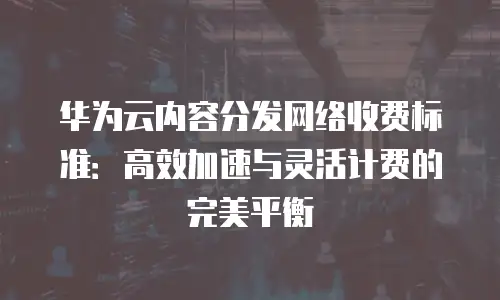 华为云内容分发网络收费标准：高效加速与灵活计费的完美平衡