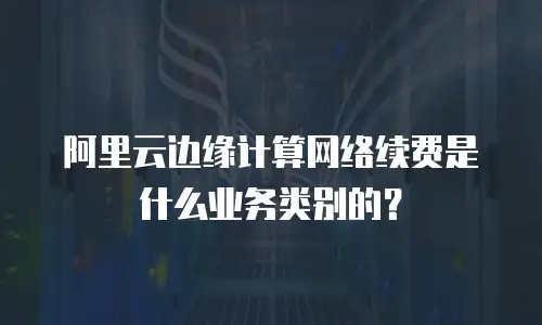 阿里云边缘计算网络续费是什么业务类别的？