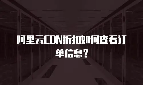 阿里云CDN折扣如何查看订单信息？
