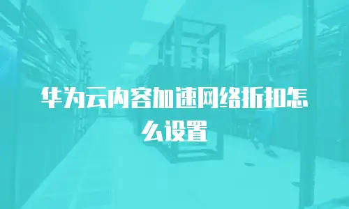 华为云内容加速网络折扣怎么设置