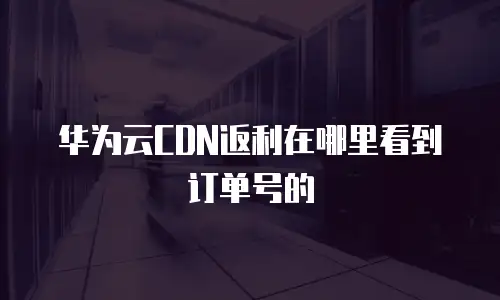 华为云CDN返利在哪里看到订单号的