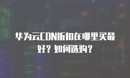 华为云CDN折扣在哪里买最好？如何选购？