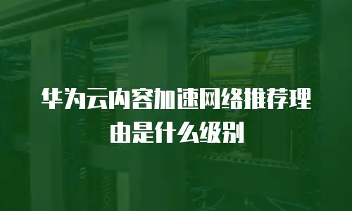 华为云内容加速网络推荐理由是什么级别
