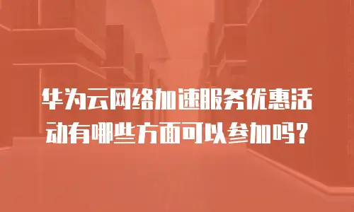 华为云网络加速服务优惠活动有哪些方面可以参加吗？