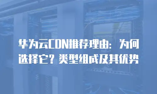 华为云CDN推荐理由：为何选择它？类型组成及其优势