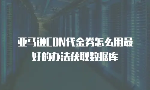 亚马逊CDN代金券怎么用最好的办法获取数据库