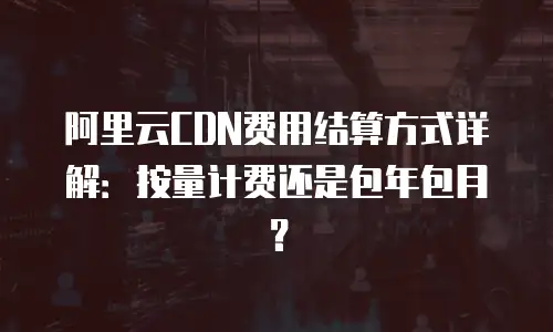 阿里云CDN费用结算方式详解：按量计费还是包年包月？