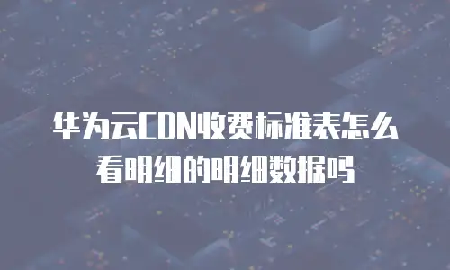 华为云CDN收费标准表怎么看明细的明细数据吗