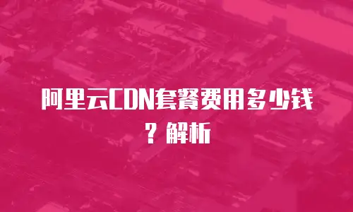 阿里云CDN套餐费用多少钱？解析