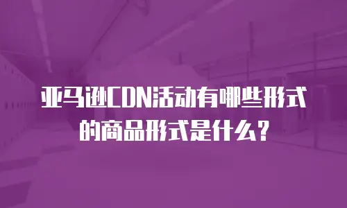 亚马逊CDN活动有哪些形式的商品形式是什么？
