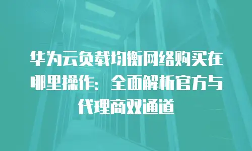 华为云负载均衡网络购买在哪里操作：全面解析官方与代理商双通道
