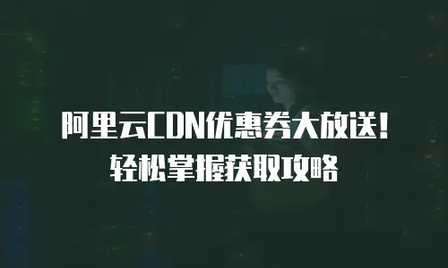 阿里云CDN优惠券大放送！轻松掌握获取攻略