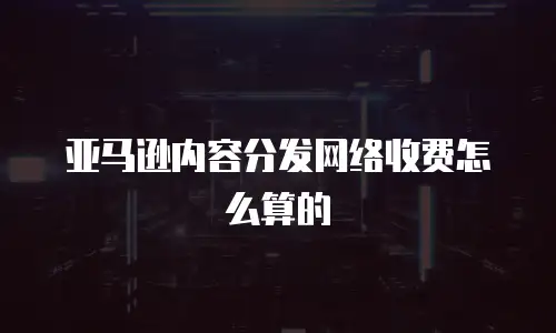 亚马逊内容分发网络收费怎么算的