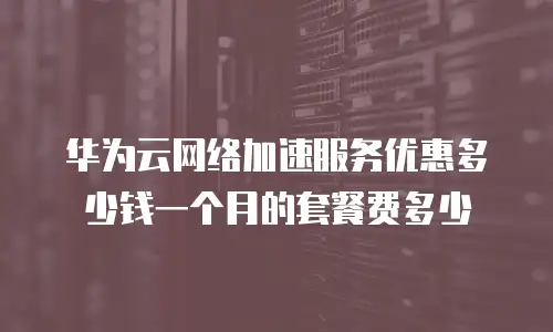 华为云网络加速服务优惠多少钱一个月的套餐费多少