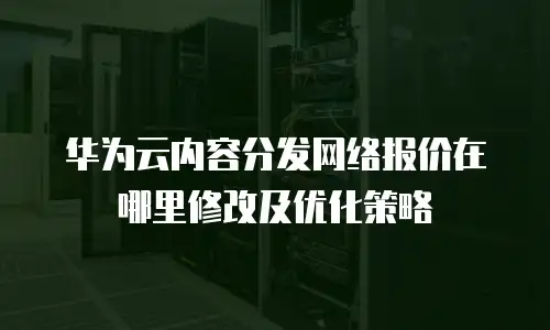 华为云内容分发网络报价在哪里修改及优化策略