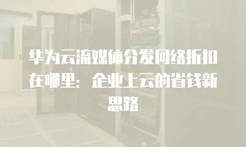 华为云流媒体分发网络折扣在哪里：企业上云的省钱新思路