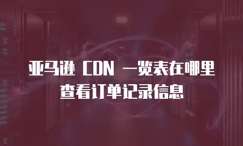 亚马逊 CDN 一览表在哪里查看订单记录信息