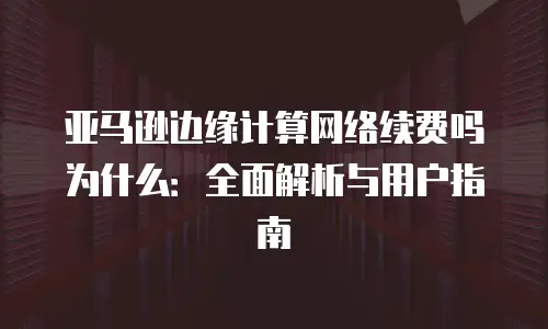 亚马逊边缘计算网络续费吗为什么：全面解析与用户指南