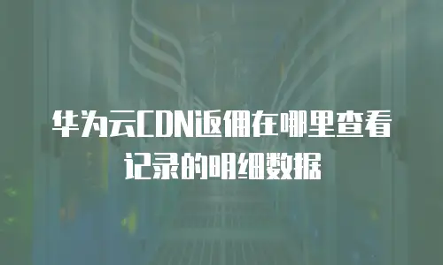 华为云CDN返佣在哪里查看记录的明细数据