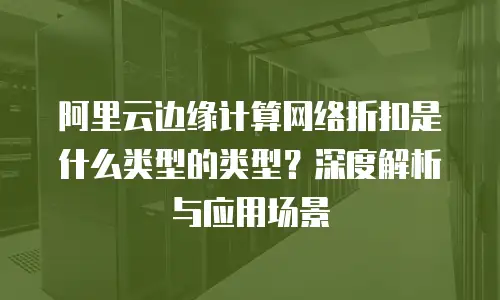 阿里云边缘计算网络折扣是什么类型的类型？深度解析与应用场景