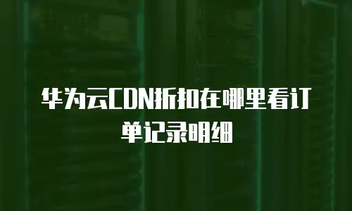 华为云CDN折扣在哪里看订单记录明细
