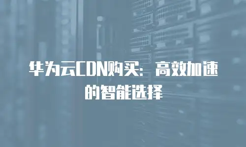 华为云CDN购买：高效加速的智能选择