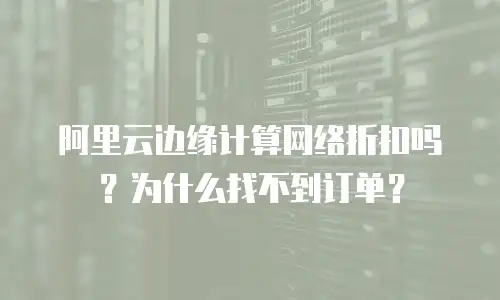 阿里云边缘计算网络折扣吗？为什么找不到订单？