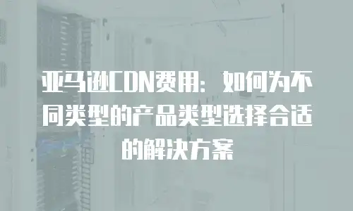 亚马逊CDN费用：如何为不同类型的产品类型选择合适的解决方案