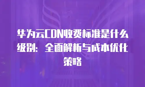 华为云CDN收费标准是什么级别：全面解析与成本优化策略