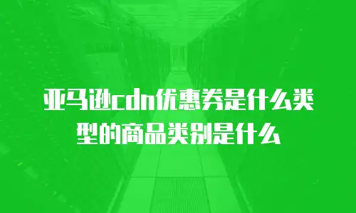 亚马逊cdn优惠券是什么类型的商品类别是什么
