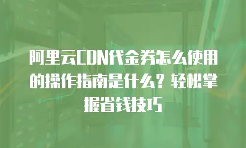 阿里云CDN代金券怎么使用的操作指南是什么？轻松掌握省钱技巧