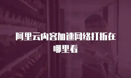 阿里云内容加速网络打折在哪里看