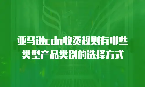 亚马逊cdn收费规则有哪些类型产品类别的选择方式