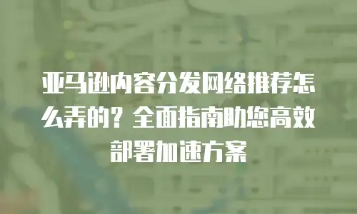 亚马逊内容分发网络推荐怎么弄的？全面指南助您高效部署加速方案