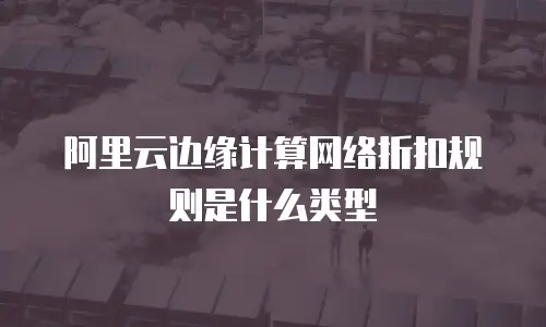 阿里云边缘计算网络折扣规则是什么类型