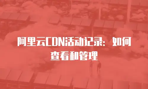 阿里云CDN活动记录：如何查看和管理