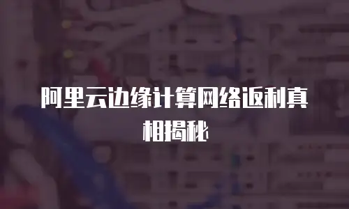 阿里云边缘计算网络返利真相揭秘
